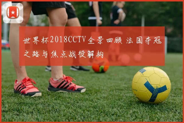 世界杯2018CCTV全景回顾 法国夺冠之路与焦点战役解构