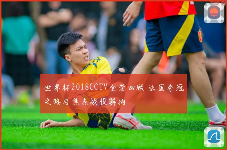 世界杯2018CCTV全景回顾 法国夺冠之路与焦点战役解构