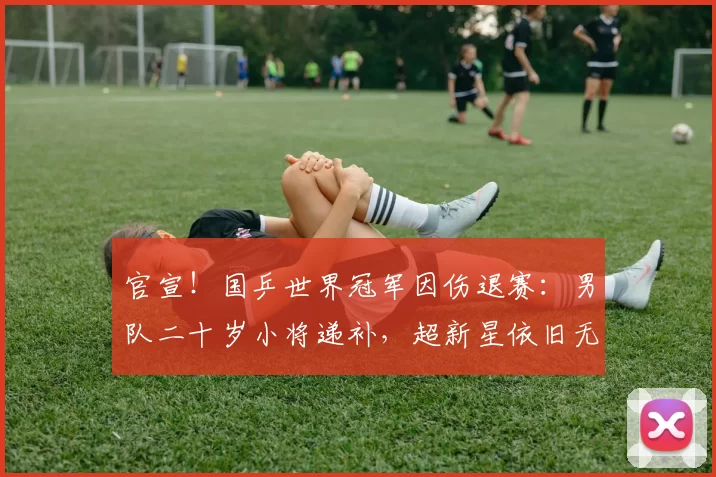 官宣！国乒世界冠军因伤退赛：男队二十岁小将递补，超新星依旧无缘