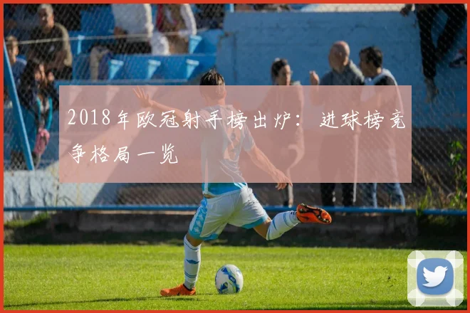 2018年欧冠射手榜出炉:进球榜竞争格局一览