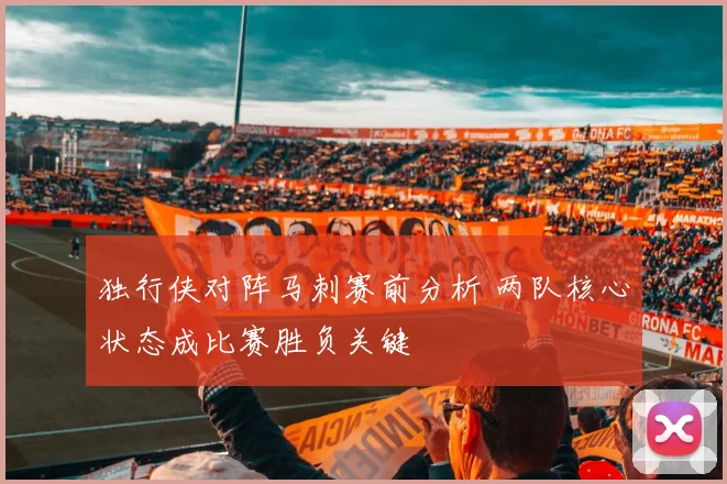 独行侠对阵马刺赛前分析 两队核心状态成比赛胜负关键