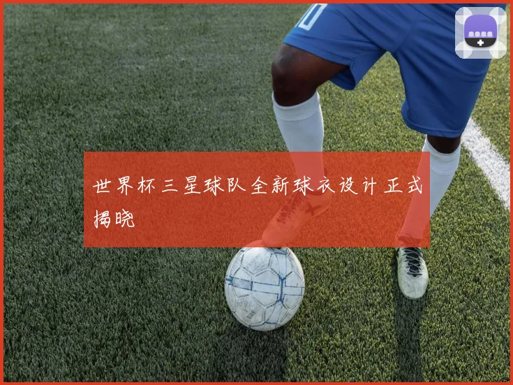 世界杯三星球队全新球衣设计正式揭晓