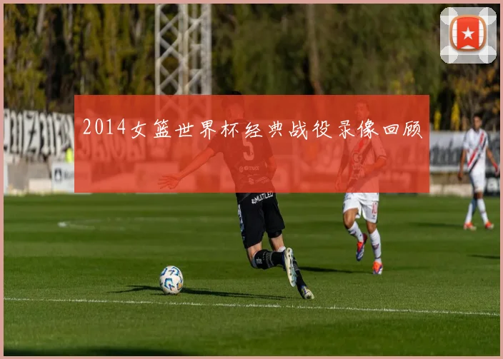 2014女篮世界杯经典战役录像回顾