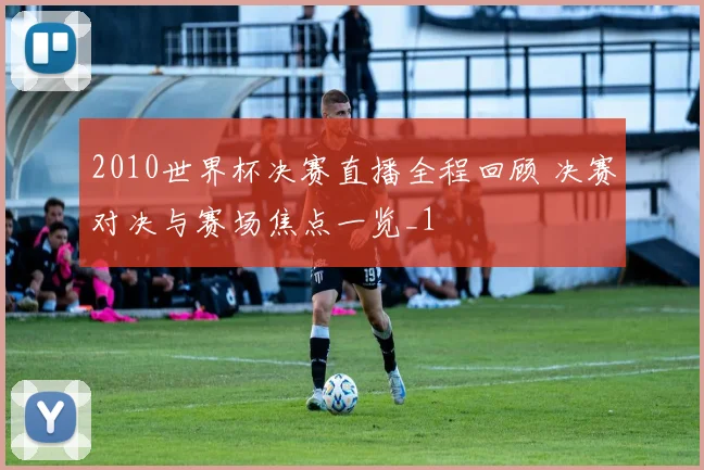 2010世界杯决赛直播全程回顾 决赛对决与赛场焦点一览_1