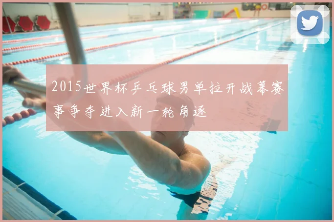 2015世界杯乒乓球男单拉开战幕赛事争夺进入新一轮角逐