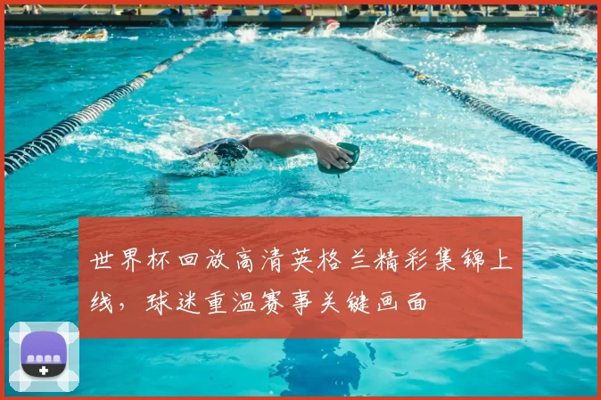 世界杯回放高清英格兰精彩集锦上线,球迷重温赛事关键画面